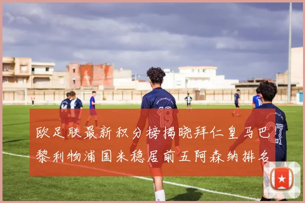 欧足联最新积分榜揭晓拜仁皇马巴黎利物浦国米稳居前五阿森纳排名第七