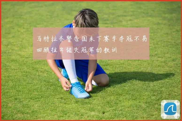 马特拉齐警告国米下赛季夺冠不易回顾往年错失冠军的教训