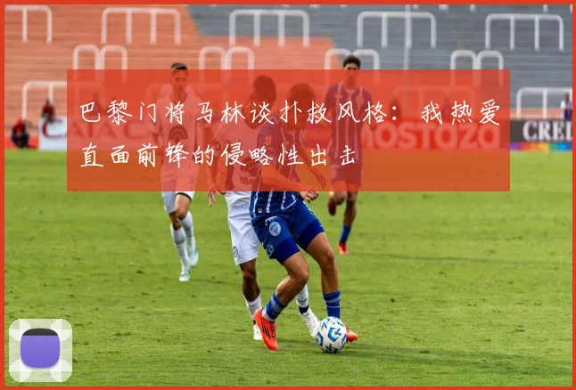 巴黎门将马林谈扑救风格：我热爱直面前锋的侵略性出击