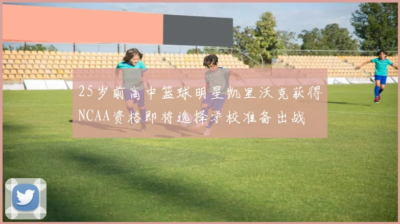 25岁前高中篮球明星凯里沃克获得NCAA资格即将选择学校准备出战