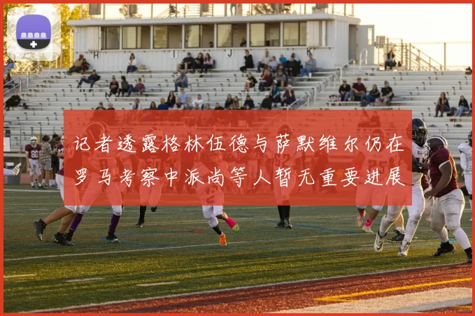 记者透露格林伍德与萨默维尔仍在罗马考察中派尚等人暂无重要进展消息