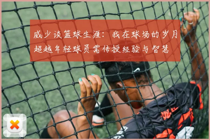 威少谈篮球生涯：我在球场的岁月超越年轻球员需传授经验与智慧