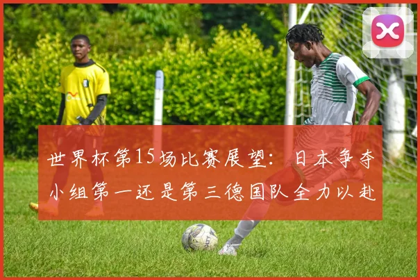 世界杯第15场比赛展望：日本争夺小组第一还是第三德国队全力以赴不轻言放水
