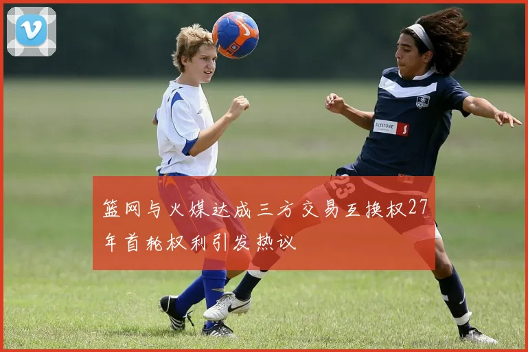 篮网与火媒达成三方交易互换权27年首轮权利引发热议
