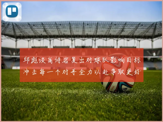 邱彪谈高诗岩复出对球队影响目标冲击每一个对手全力以赴争取更好成绩