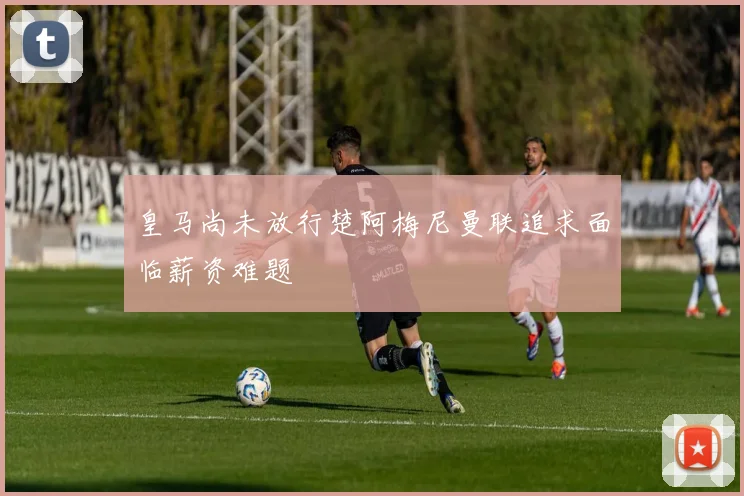 皇马尚未放行楚阿梅尼曼联追求面临薪资难题