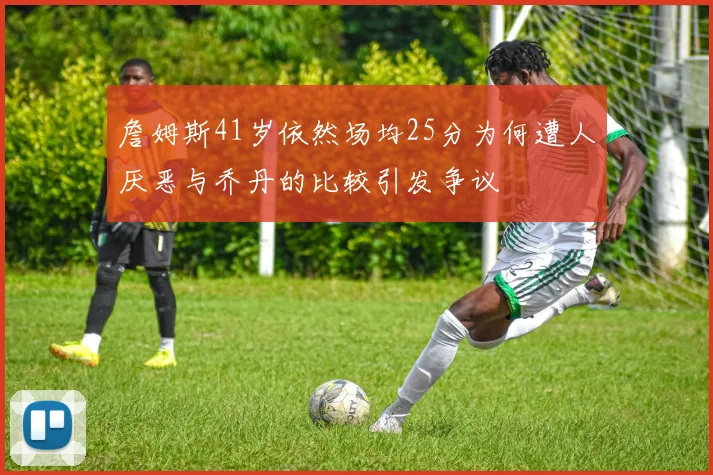 詹姆斯41岁依然场均25分为何遭人厌恶与乔丹的比较引发争议