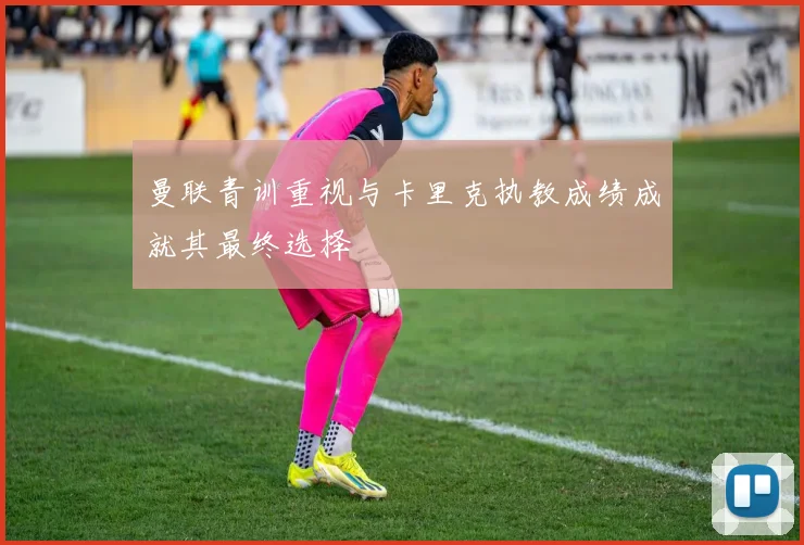 曼联青训重视与卡里克执教成绩成就其最终选择