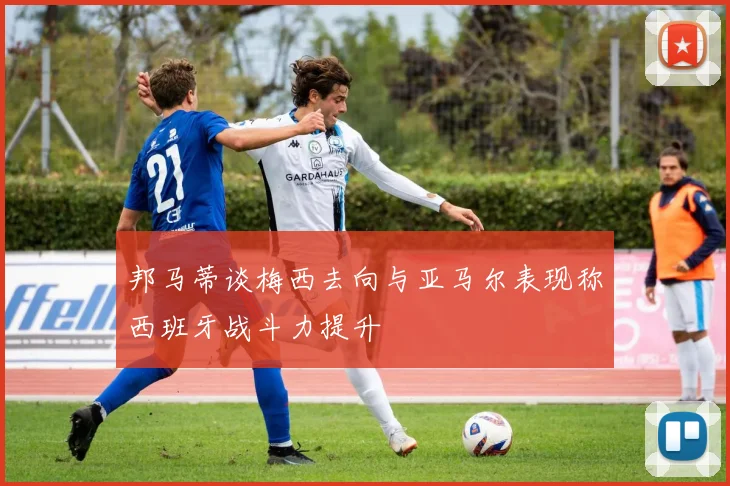 邦马蒂谈梅西去向与亚马尔表现称西班牙战斗力提升