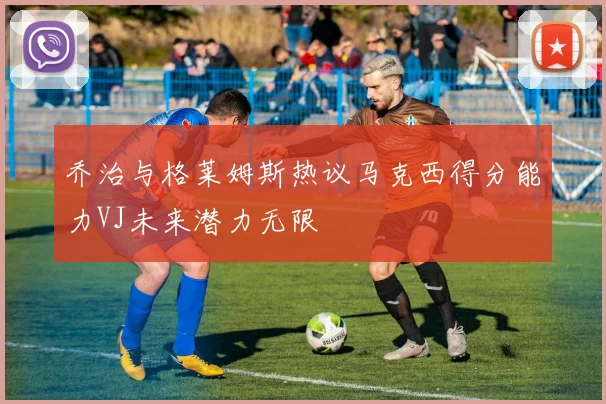 乔治与格莱姆斯热议马克西得分能力VJ未来潜力无限