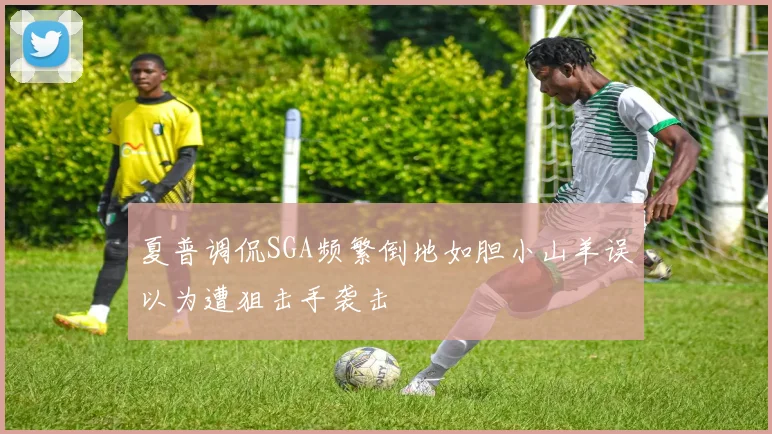 夏普调侃SGA频繁倒地如胆小山羊误以为遭狙击手袭击