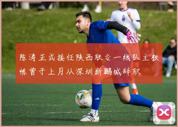 陈涛正式接任陕西联合一线队主教练曾于上月从深圳新鹏城辞职