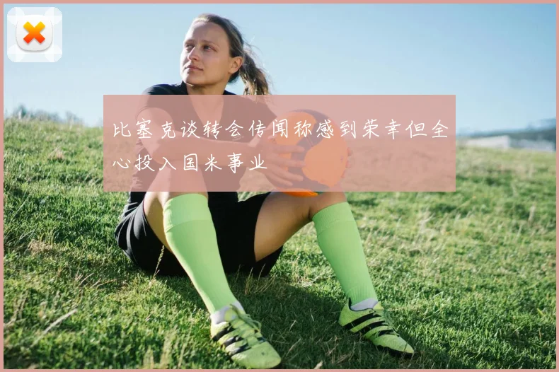 比塞克谈转会传闻称感到荣幸但全心投入国米事业