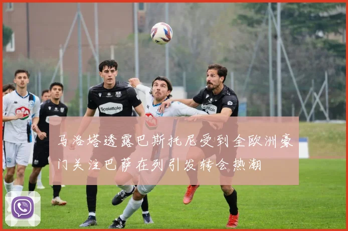 马洛塔透露巴斯托尼受到全欧洲豪门关注巴萨在列引发转会热潮