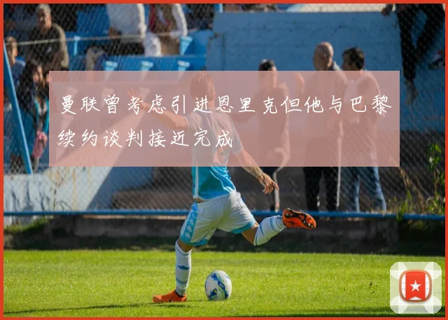 曼联曾考虑引进恩里克但他与巴黎续约谈判接近完成