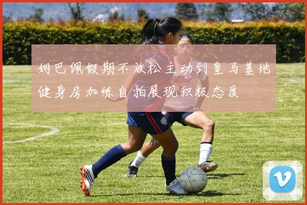 姆巴佩假期不放松主动到皇马基地健身房加练自拍展现积极态度
