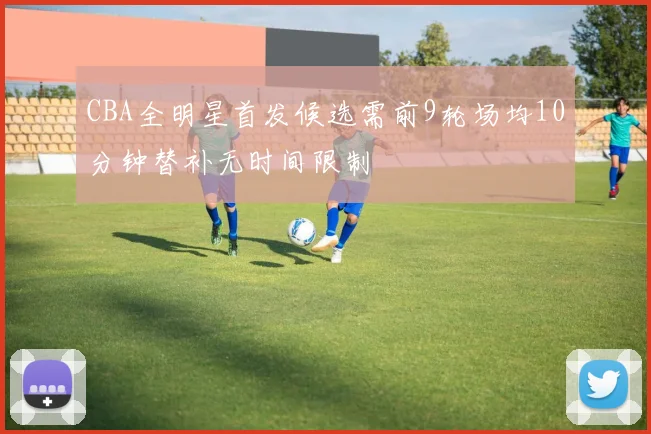 CBA全明星首发候选需前9轮场均10分钟替补无时间限制