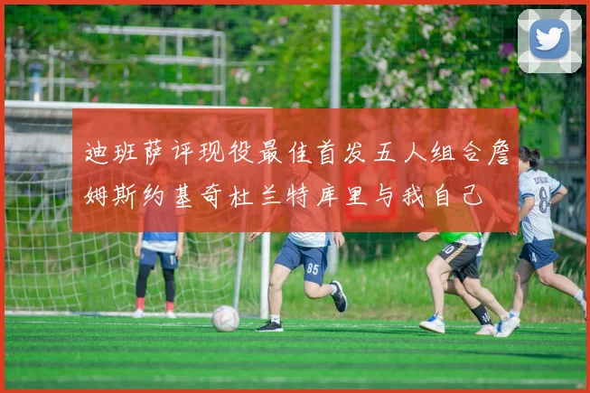 迪班萨评现役最佳首发五人组合詹姆斯约基奇杜兰特库里与我自己