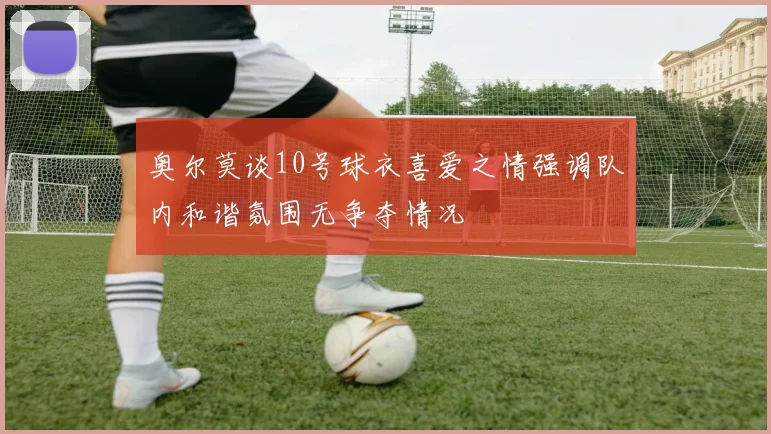 奥尔莫谈10号球衣喜爱之情强调队内和谐氛围无争夺情况