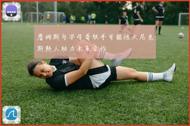 詹姆斯与字母哥联手可能性大尼克斯熟人助力未来合作