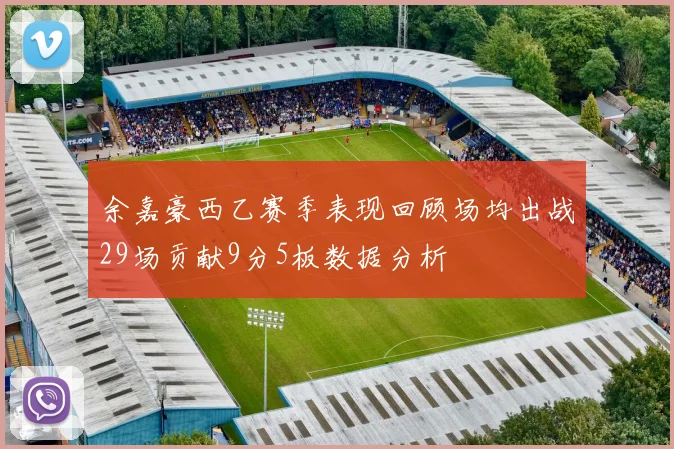 余嘉豪西乙赛季表现回顾场均出战29场贡献9分5板数据分析