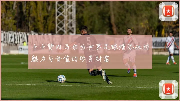 卡卡赞内马尔为世界足球增添独特魅力与价值的珍贵财富